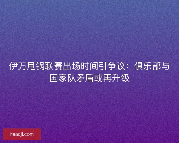 伊万甩锅联赛出场时间引争议：俱乐部与国家队矛盾或再升级