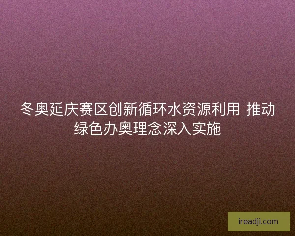 冬奥延庆赛区创新循环水资源利用 推动绿色办奥理念深入实施